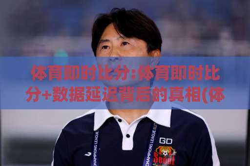 体育即时比分:体育即时比分+数据延迟背后的真相(体育即时比分)你看到的比分真的实时吗？-凌晨信誉电脑最新体育足球买球赛JRS低调看无解说蓝光赛后回放贴水
