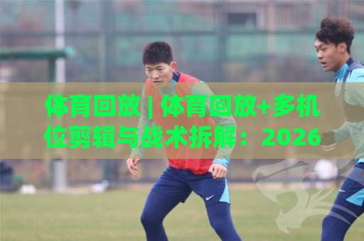 体育回放 | 体育回放+多机位剪辑与战术拆解：2026年球迷必备的观赛复盘指南【体育回放】-周末电视十大最火体育比球公司排名评级论坛指南解说中文解说