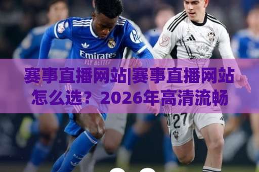 赛事直播网站|赛事直播网站怎么选？2026年高清流畅观看与避坑实战指南(赛事直播网站)-今晚外围网页线上体育球盘进球视频直播源原声解说1080P文字比分