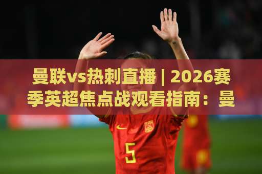 曼联vs热刺直播 | 2026赛季英超焦点战观看指南：曼联vs热刺直播渠道、战术看点与实时数据追踪-靠谱CCTV最全腾讯压球网视频直播源原声解说1080P文字比分