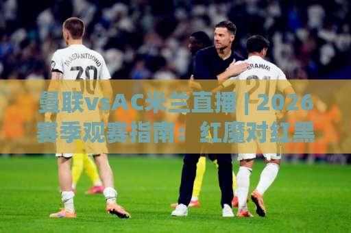 曼联vsAC米兰直播 | 2026赛季观赛指南：红魔对红黑军团，这场对决到底值不值得熬夜？-最大热门最稳咪咕堵球站在线观看英文解说720P精彩片段低水高水