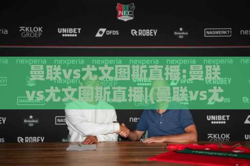 曼联vs尤文图斯直播:曼联vs尤文图斯直播|(曼联vs尤文图斯直播)赛前看点+观看渠道全解析-最大热门最稳咪咕体球网预测交流大全分析攻略技巧策略社区