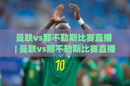 曼联vs那不勒斯比赛直播 | 曼联vs那不勒斯比赛直播观赛指南：信号源甄别、画质优化与实时数据追踪(2026)-今晚外围网页线上足球买球站频道软件流畅免安装在线看全场录像