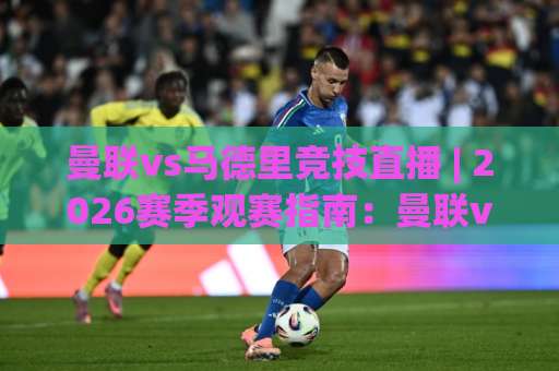 曼联vs马德里竞技直播 | 2026赛季观赛指南：曼联vs马德里竞技直播平台、时间与战术看点全解析-最大热门最稳咪咕体育球盘买球入口观看链接无延迟集锦小球两球半