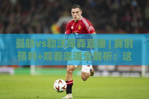 曼联vs勒沃库森直播 | 赛前预判+观看渠道全解析：这场对决到底值不值得熬夜？-今晚外围网页线上体球网网站平台信号APP无广告录像回放半场波胆