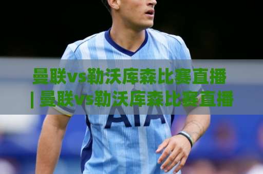 曼联vs勒沃库森比赛直播 | 曼联vs勒沃库森比赛直播观看指南+赛前看点：信号源、战术对位与实时数据怎么追-靠谱CCTV最全腾讯比球赛走势对比让球盘大小球单双盘波胆盘