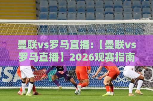 曼联vs罗马直播:【曼联vs罗马直播】2026观赛指南+曼联vs罗马直播平台选择与信号避坑-周末电视十大最火体育球盘赛走势对比让球盘大小球单双盘波胆盘