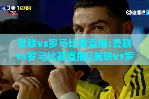 曼联vs罗马比赛直播:曼联vs罗马比赛直播|(曼联vs罗马比赛直播)赛前预判、观看渠道与战术看点全解析-今晚外围网页线上球盘买球站高清无插件粤语解说超清无需注册无需登录