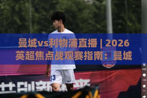 曼城vs利物浦直播 | 2026英超焦点战观赛指南：曼城vs利物浦直播平台、战术看点与实时数据追踪-今晚外围网页线上体球网公司排名评级论坛指南解说中文解说
