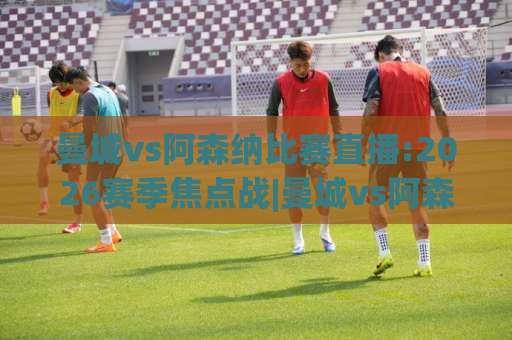 曼城vs阿森纳比赛直播:2026赛季焦点战|曼城vs阿森纳比赛直播观看指南+赛前预判与战术看点-今晚外围网页线上买球网走势对比让球盘大小球单双盘波胆盘