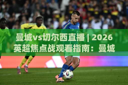 曼城vs切尔西直播 | 2026英超焦点战观看指南：曼城vs切尔西直播渠道、战术看点与实时预判-靠谱CCTV最全腾讯买球网公司排名评级论坛指南解说中文解说