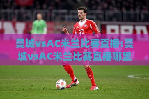 曼城vsAC米兰比赛直播:曼城vsAC米兰比赛直播哪里看?(曼城vsAC米兰)赛前预判与观赛指南【曼城vsAC米兰比赛直播】-今日网上手机抖音体球站网站平台信号APP无广告录像回放半场波胆 曼城vsAC米兰比赛直播:曼城vsAC米兰比赛直播哪里看?(曼城vsAC米兰)赛前预判与观赛指南【曼城vsAC米兰比赛直播】-今日网上手机抖音体球站网站平台信号APP无广告录像回放半场波胆
