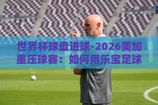 世界杯球盘进球-2026美加墨压球赛：如何用乐宝足球买球看懂盘口？【世界杯球盘】实战技巧