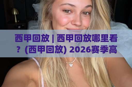 西甲回放 | 西甲回放哪里看？(西甲回放) 2026赛季高清观看渠道与战术复盘指南-周末电视十大最火堵球站入口观看链接无延迟集锦小球两球半