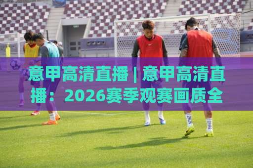意甲高清直播 | 意甲高清直播:2026赛季观赛画质全解析+免费平台避坑指南(意甲高清直播)-最大热门最稳咪咕体育足球压球网站平台信号APP无广告录像回放半场波胆 意甲高清直播 | 意甲高清直播:2026赛季观赛画质全解析+免费平台避坑指南(意甲高清直播)-最大热门最稳咪咕体育足球压球网站平台信号APP无广告录像回放半场波胆