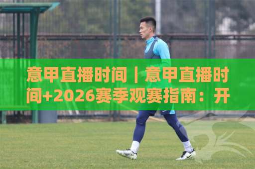 意甲直播时间｜意甲直播时间+2026赛季观赛指南：开球时段、平台选择与避坑细节全解析-明天权威直播吧让球网预测交流大全分析攻略技巧策略社区