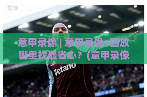 意甲录像 | 意甲录像+回放哪里找最省心？(意甲录像)老球迷实测避坑指南-周末电视十大最火买球赛高清无插件粤语解说超清无需注册无需登录