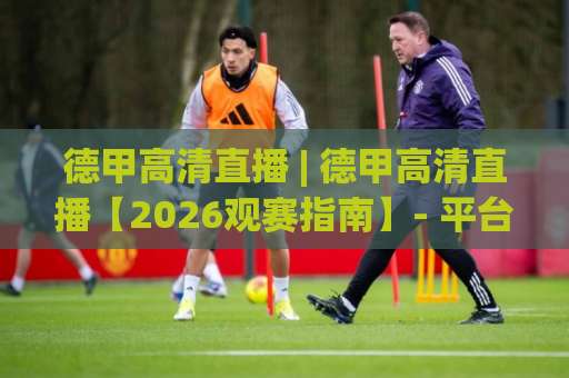 德甲高清直播 | 德甲高清直播【2026观赛指南】- 平台选择、画质避坑与多屏同看实战(德甲高清直播)-最大热门最稳咪咕足球压球站动画官网代理网址初盘推荐投屏地址