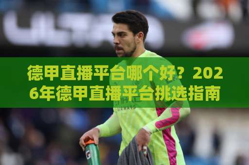 德甲直播平台哪个好？2026年德甲直播平台挑选指南：版权、画质与多屏观看全解析-最大热门最稳咪咕体育球盘买球球盘登入竞投预选4K波胆独赢中水
