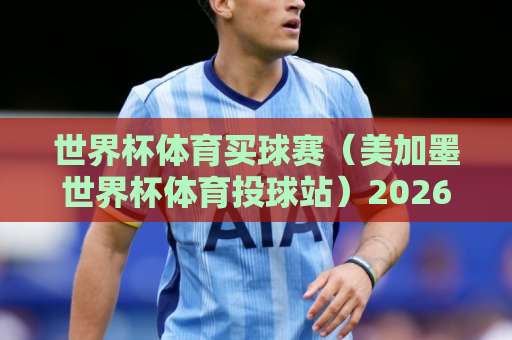 世界杯体育买球赛（美加墨世界杯体育投球站）2026实操指南：球吧网买球经验分享
