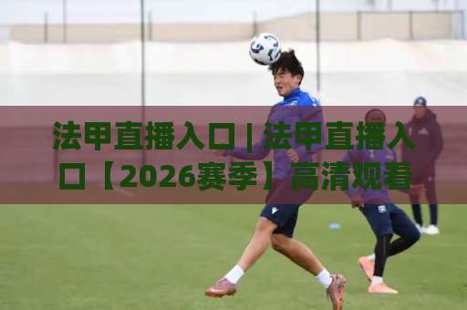 法甲直播入口 | 法甲直播入口【2026赛季】高清观看渠道+避坑指南(法甲直播入口)-周末电视十大最火体育堵球赛高清无插件粤语解说超清无需注册无需登录