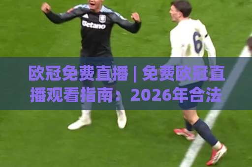 欧冠免费直播 | 免费欧冠直播观看指南：2026年合法渠道、画质对比与避坑实操-靠谱CCTV最全腾讯体育体球球盘登入竞投预选4K波胆独赢中水