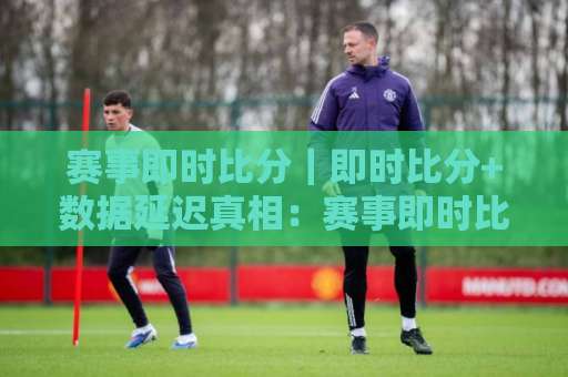 赛事即时比分｜即时比分+数据延迟真相：赛事即时比分【场景化预判】与秒级刷新实战指南-周末电视十大最火体育足球压球站赛程时间俱乐部积分榜排行早盘走地