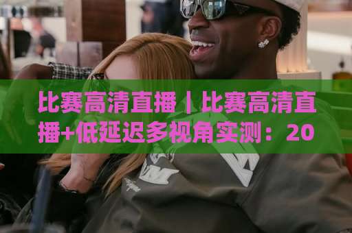 比赛高清直播｜比赛高清直播+低延迟多视角实测：2026年观赛体验升级指南(比赛高清直播)-凌晨信誉电脑最新体育足球压球赛半全场新用户大礼包赔率导航登录冠军