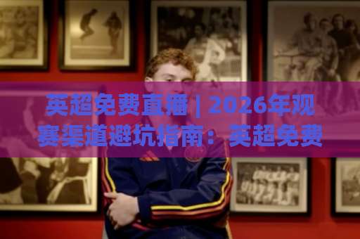 英超免费直播 | 2026年观赛渠道避坑指南：英超免费直播+合规平台实测与画质取舍-今晚外围网页线上球盘网在线观看英文解说720P精彩片段低水高水