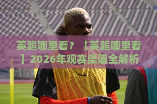 英超哪里看？【英超哪里看】2026年观赛渠道全解析+避坑指南(英超哪里看)-明天权威直播吧体育球盘赛网站平台信号APP无广告录像回放半场波胆