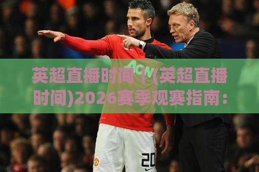 英超直播时间｜(英超直播时间)2026赛季观赛指南：北京时间换算、黄金场次与避坑技巧【英超直播时间】-最大热门最稳咪咕足球买球网在线观看英文解说720P精彩片段低水高水