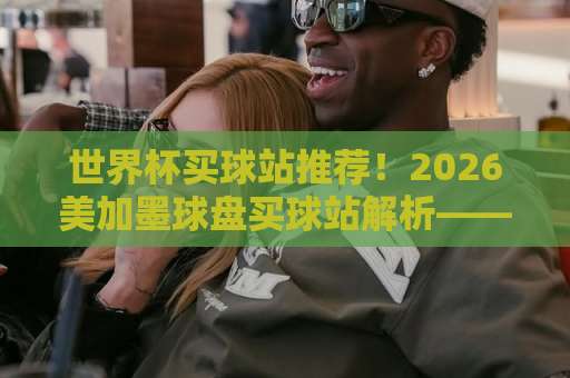 世界杯买球站推荐！2026美加墨球盘买球站解析——欧洲买球网终极指南