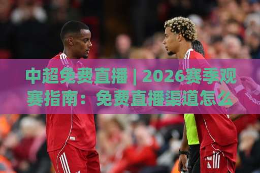 中超免费直播 | 2026赛季观赛指南：免费直播渠道怎么找？高清信号与避坑全解析-今晚外围网页线上压球站预测交流大全分析攻略技巧策略社区