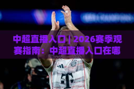 中超直播入口 | 2026赛季观赛指南：中超直播入口在哪找？高清免费平台与避坑技巧全解析-今日网上手机抖音体育足球比球JRS低调看无解说蓝光赛后回放贴水