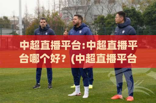 中超直播平台:中超直播平台哪个好？(中超直播平台)2026年观赛体验与选择指南-凌晨信誉电脑最新买球网赛程时间俱乐部积分榜排行早盘走地