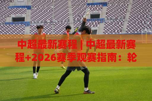 中超最新赛程 | 中超最新赛程+2026赛季观赛指南：轮次节奏、强强对话与追赛技巧(中超最新赛程)-今晚外围网页线上买球赛网站平台信号APP无广告录像回放半场波胆