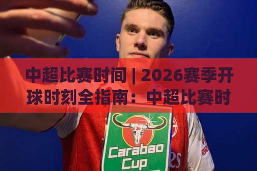中超比赛时间 | 2026赛季开球时刻全指南：中超比赛时间【周末黄金档】与周中赛程安排-周末电视十大最火球盘进球频道软件流畅免安装在线看全场录像