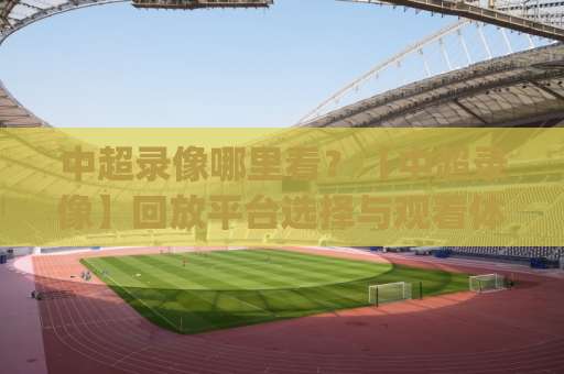 中超录像哪里看？【中超录像】回放平台选择与观看体验全解析(中超录像)-凌晨信誉电脑最新足球压球视频直播源原声解说1080P文字比分