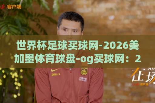 世界杯足球买球网-2026美加墨体育球盘-og买球网：2026年美加墨世界杯观赛指南与球盘解析【世界杯足球买球网】