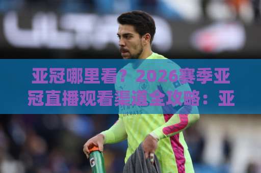 亚冠哪里看？2026赛季亚冠直播观看渠道全攻略：亚冠哪里看最省心？(附平台对比)-最大热门最稳咪咕体育让球投注上盘下盘受让走盘升盘降盘大球