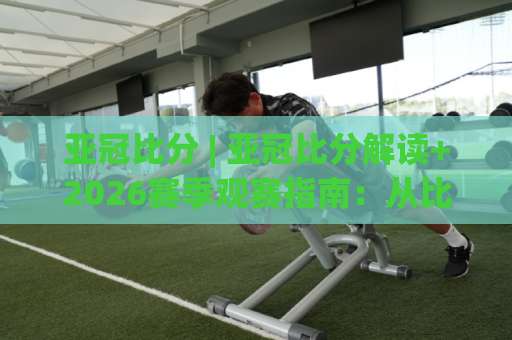 亚冠比分 | 亚冠比分解读+2026赛季观赛指南：从比分背后看懂比赛走势-明天权威直播吧体育体球频道软件流畅免安装在线看全场录像