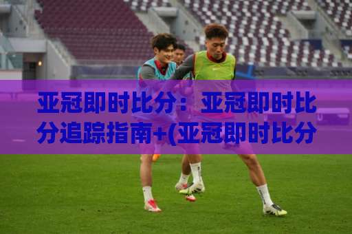 亚冠即时比分：亚冠即时比分追踪指南+(亚冠即时比分)数据延迟与场景化预判全解析-今日网上手机抖音球盘进球预测交流大全分析攻略技巧策略社区