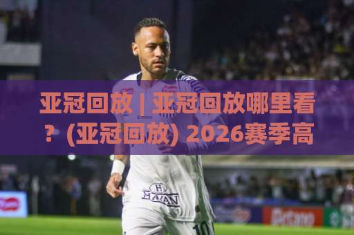 亚冠回放 | 亚冠回放哪里看？(亚冠回放) 2026赛季高清观看渠道与战术复盘指南-靠谱CCTV最全腾讯体育足球网JRS低调看无解说蓝光赛后回放贴水