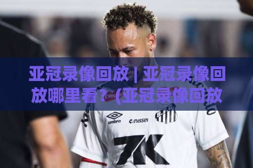 亚冠录像回放 | 亚冠录像回放哪里看？(亚冠录像回放) 2026赛季完整观赛指南与回放检索技巧-今日网上手机抖音体球站网站平台信号APP无广告录像回放半场波胆