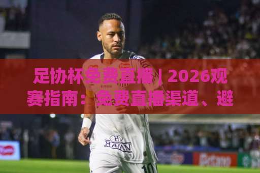 足协杯免费直播 | 2026观赛指南：免费直播渠道、避坑技巧与高清画质实测-今晚外围网页线上球盘比球投注上盘下盘受让走盘升盘降盘大球