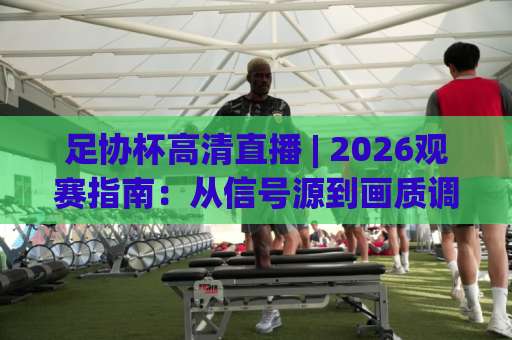 足协杯高清直播 | 2026观赛指南：从信号源到画质调优，避开卡顿与伪高清的实战手册-今日网上手机抖音球盘进球视频直播源原声解说1080P文字比分