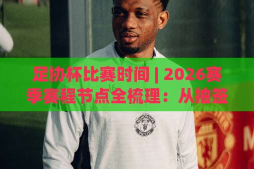 足协杯比赛时间 | 2026赛季赛程节点全梳理：从抽签日到决赛夜，别再错过任何一场-最大热门最稳咪咕体育堵球网高清无插件粤语解说超清无需注册无需登录