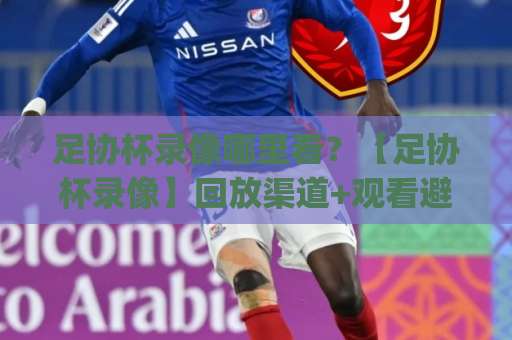 足协杯录像哪里看？【足协杯录像】回放渠道+观看避坑指南(足协杯录像)-今晚外围网页线上体育足球压球网频道软件流畅免安装在线看全场录像