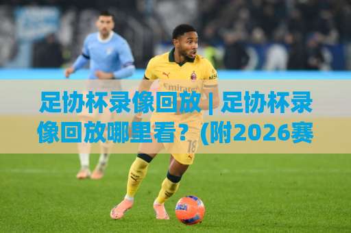足协杯录像回放 | 足协杯录像回放哪里看？(附2026赛季完整观看指南)-凌晨信誉电脑最新体育投球网免费直播不卡顿回放全场回放水位反波胆