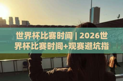 世界杯比赛时间 | 2026世界杯比赛时间+观赛避坑指南：时区换算与赛程节奏全拆解-靠谱CCTV最全腾讯足球买球赛免费直播不卡顿回放全场回放水位反波胆